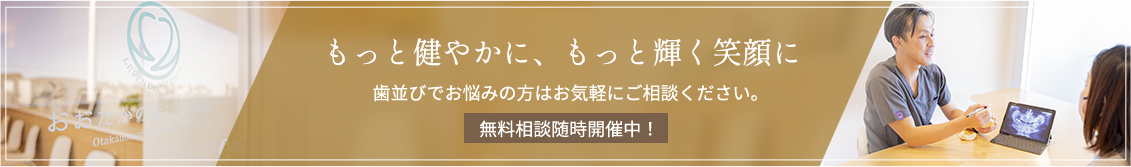 もっと健やかに、もっと輝く笑顔に歯並びでお悩みの方はお気軽にご相談ください。無料相談随時開催中!